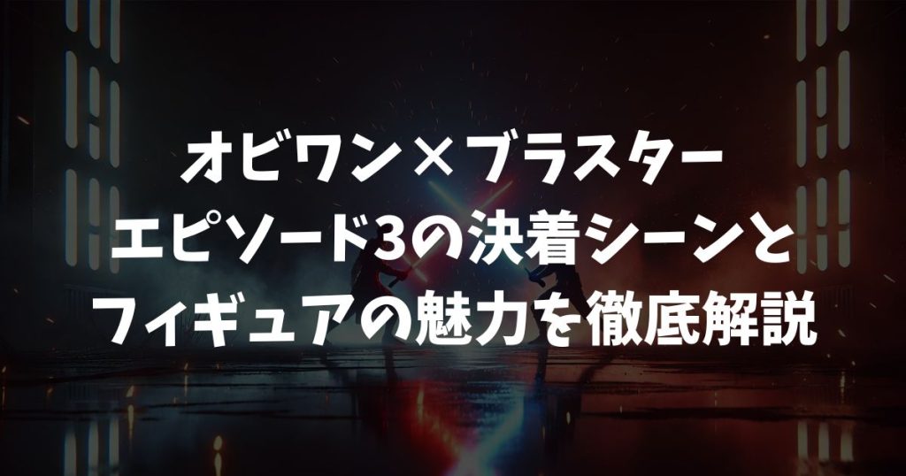 【オビワン×ブラスター】エピソード3の決着シーンとフィギュアの魅力を徹底解説