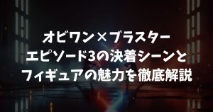 【オビワン×ブラスター】エピソード3の決着シーンとフィギュアの魅力を徹底解説