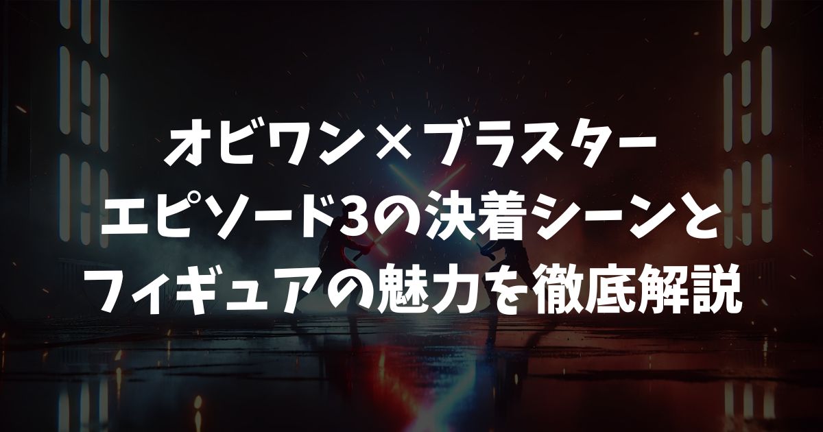 【オビワン×ブラスター】エピソード3の決着シーンとフィギュアの魅力を徹底解説