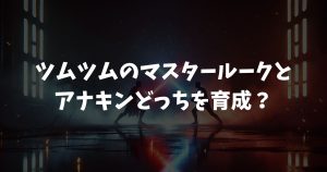 ツムツムのマスタールークとアナキンどっちを育成？強さと魅力徹底比較